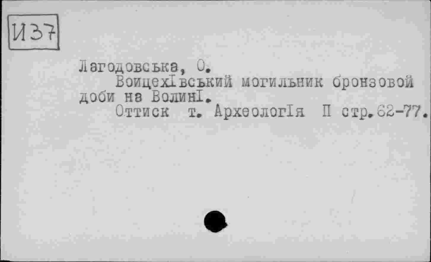 ﻿ИЪ7
Лагодовська, Û.
Воицехівський могильник бронзовой доби на Волині,
Оттиск т. Археологія П стр.62-77.